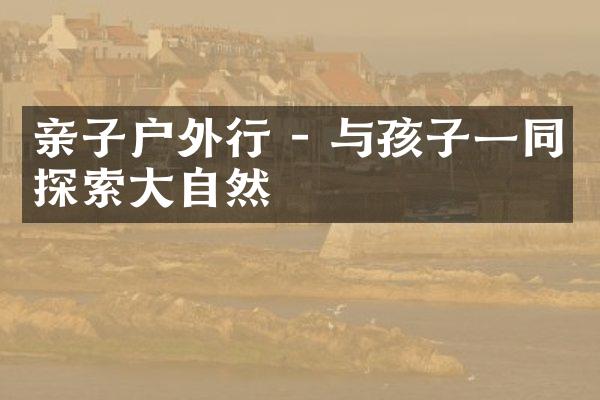 亲子户外行 - 与孩子一同探索大自然