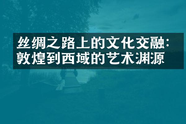 丝绸之路上的文化交融:从敦煌到西域的艺术渊源