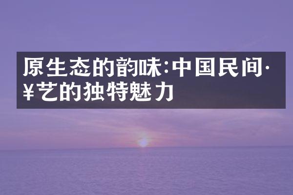 原生态的韵味:中国民间工艺的独特魅力