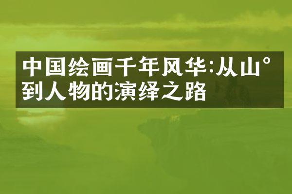 中国绘画千年风华:从山水到人物的演绎之路