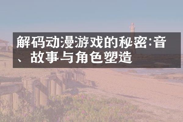 解码动漫游戏的秘密:音乐、故事与角色塑造