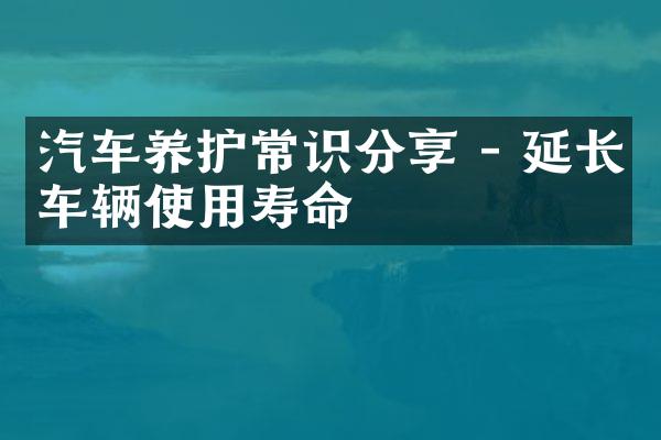 汽车养护常识分享 - 延长车辆使用寿命