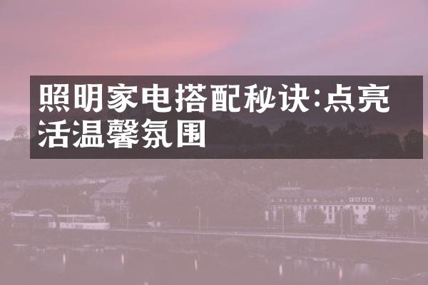 照明家电搭配秘诀:点亮生活温馨氛围