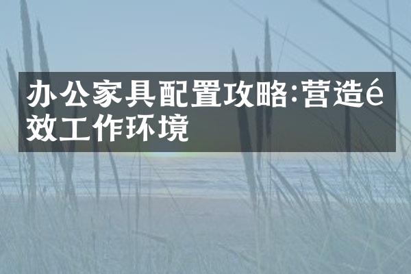 办公家具配置攻略:营造高效工作环境