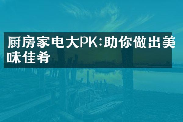 厨房家电大PK:助你做出美味佳肴