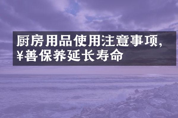 厨房用品使用注意事项,妥善保养延长寿命