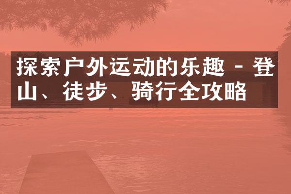 探索户外运动的乐趣 - 登山、徒步、骑行全攻略