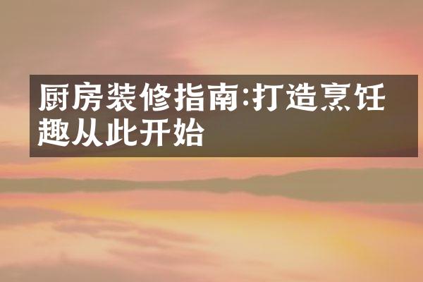 厨房装修指南:打造烹饪乐趣从此开始