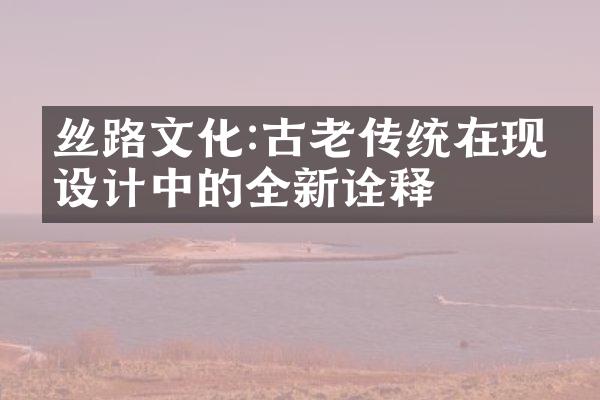 丝路文化:古老传统在现代设计中的全新诠释