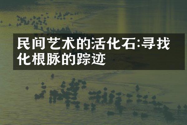 民间艺术的活化石:寻找文化根脉的踪迹