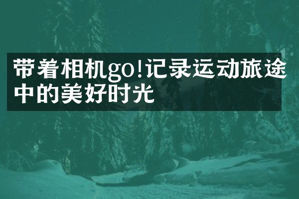 带着相机go!记录运动旅途中的美好时光
