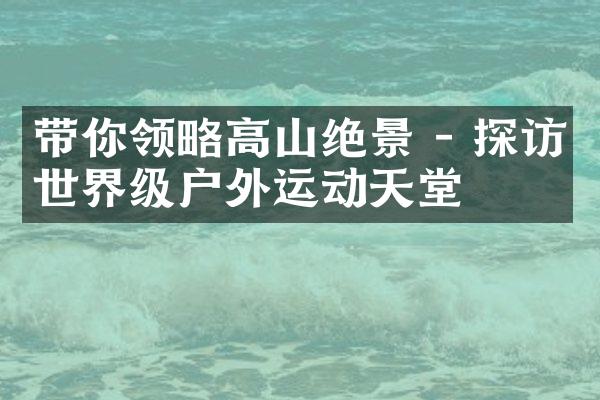 带你领略高山绝景 - 探访世界级户外运动天堂