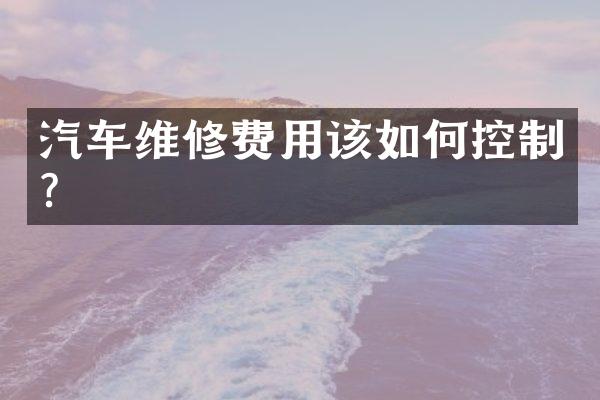 汽车维修费用该如何控制?