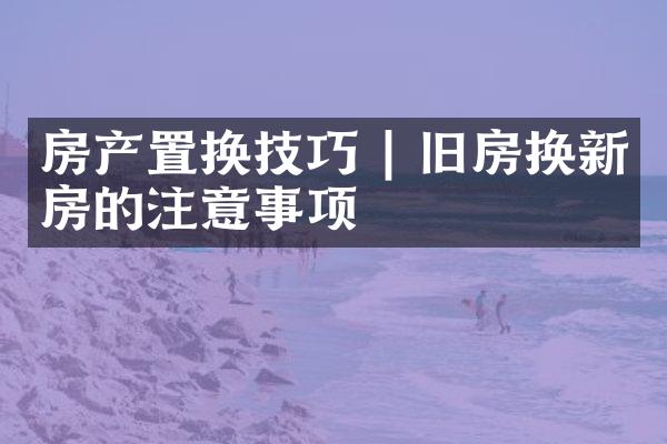 房产置换技巧 | 旧房换新房的注意事项