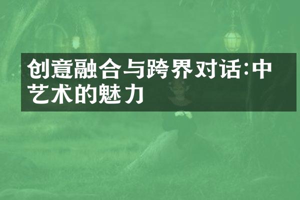 创意融合与跨界对话:中国艺术的魅力