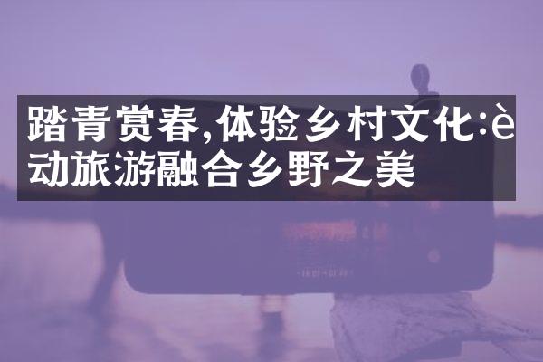 踏青赏春,体验乡村文化:运动旅游融合乡野之美