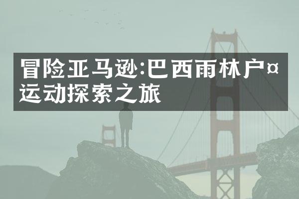 冒险亚马逊:巴西雨林户外运动探索之旅