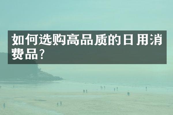 如何选购高品质的日用消费品?