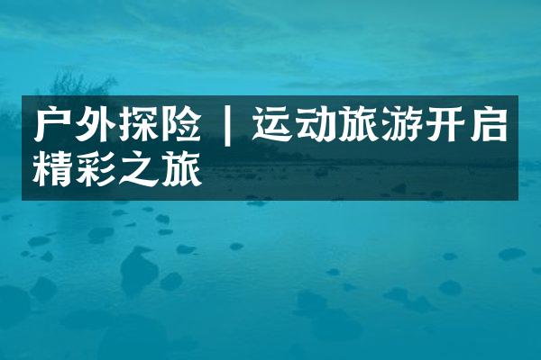 户外探险 | 运动旅游开启精彩之旅
