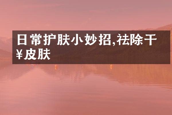 日常护肤小妙招,祛除干燥皮肤