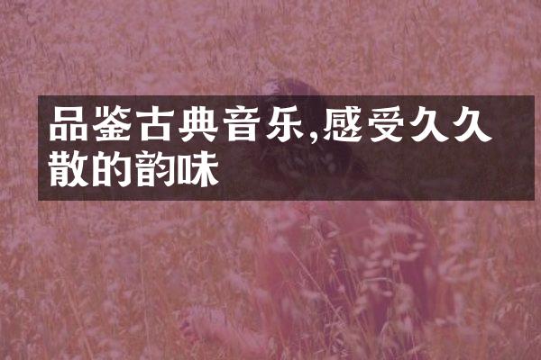 品鉴古典音乐,感受久久不散的韵味