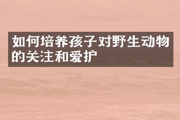 如何培养孩子对野生动物的关注和爱护