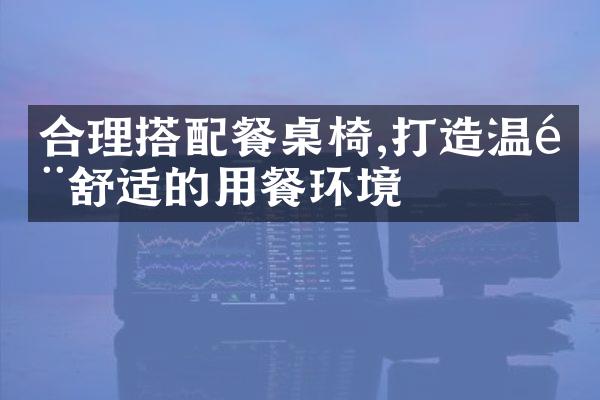 合理搭配餐桌椅,打造温馨舒适的用餐环境