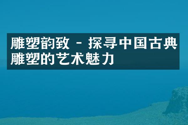 雕塑韵致 - 探寻中国古典雕塑的艺术魅力