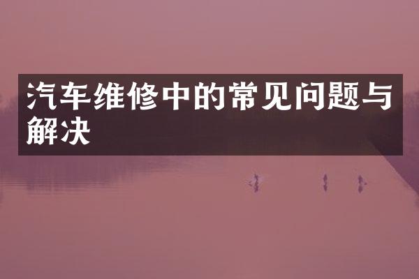 汽车维修中的常见问题与解决