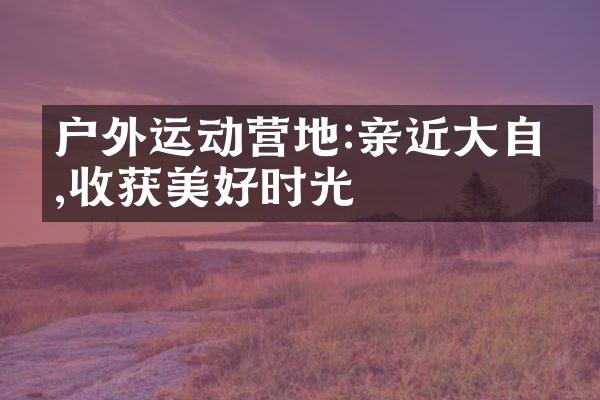 户外运动营地:亲近大自然,收获美好时光