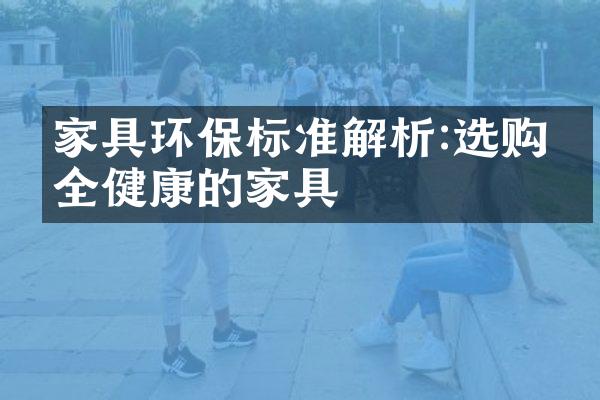 家具环保标准解析:选购安全健康的家具