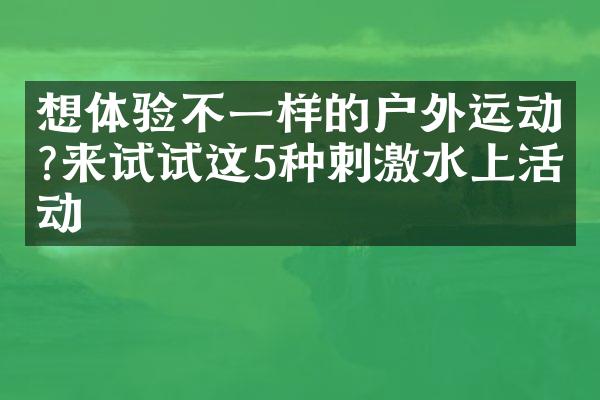想体验不一样的户外运动?来试试这5种刺激水上活动