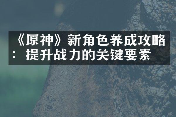 《原神》新角色养成攻略：提升战力的关键要素