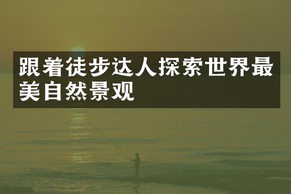 跟着徒步达人探索世界最美自然景观