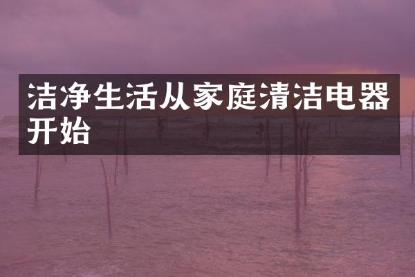 洁净生活从家庭清洁电器开始