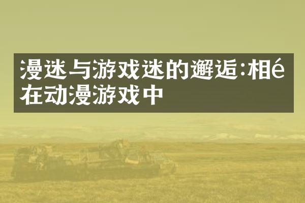 漫迷与游戏迷的邂逅:相遇在动漫游戏中