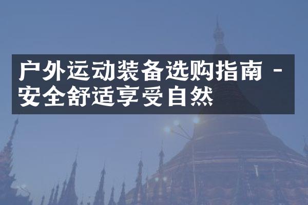 户外运动装备选购指南 - 安全舒适享受自然