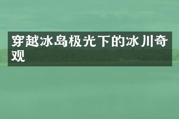 穿越冰岛极光下的冰川奇观