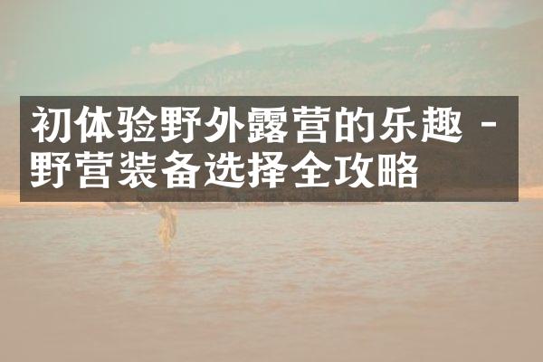 初体验野外露营的乐趣 - 野营装备选择全攻略