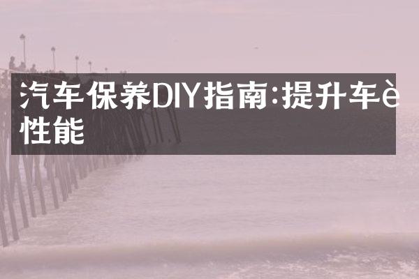 汽车保养DIY指南:提升车辆性能