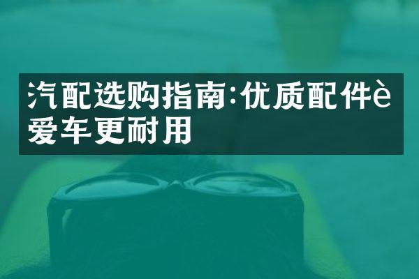 汽配选购指南:优质配件让爱车更耐用
