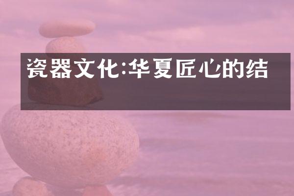 瓷器文化:华夏匠心的结晶