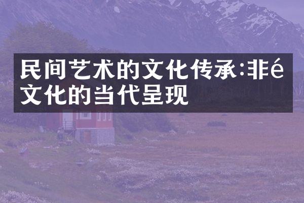 民间艺术的文化传承:非遗文化的当代呈现