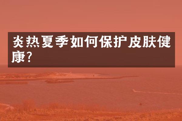 炎热夏季如何保护皮肤健康?