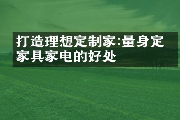 打造理想定制家:量身定制家具家电的好处