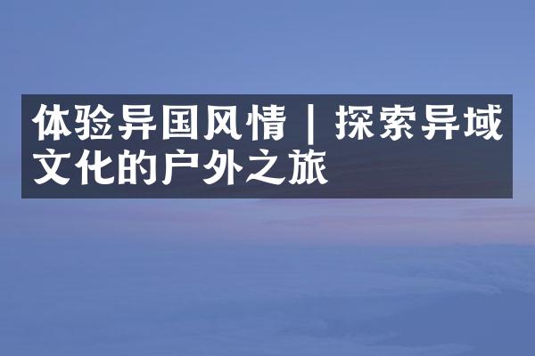 体验异国风情 | 探索异域文化的户外之旅