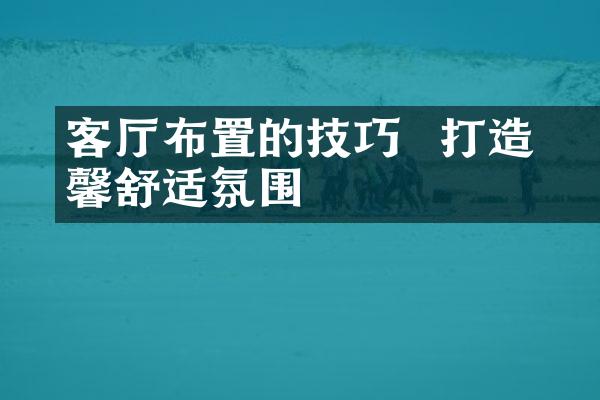 客厅布置的技巧 – 打造温馨舒适氛围