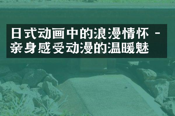 日式动画中的浪漫情怀 - 亲身感受动漫的温暖魅力