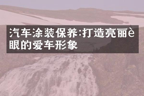 汽车涂装保养:打造亮丽耀眼的爱车形象