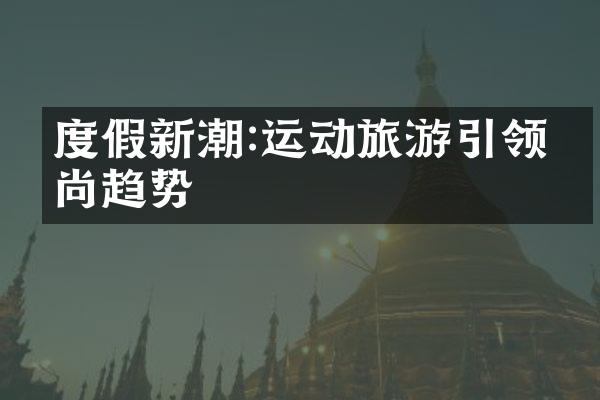 度假新潮:运动旅游引领时尚趋势